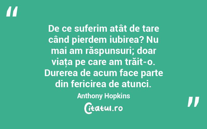 De ce suferim atât de tare când pierdem iubirea? Nu mai am răspunsuri; doar viaţa pe care am trăit-o. Durerea de acum face parte din fericirea de atunci. Anthony Hopkins
