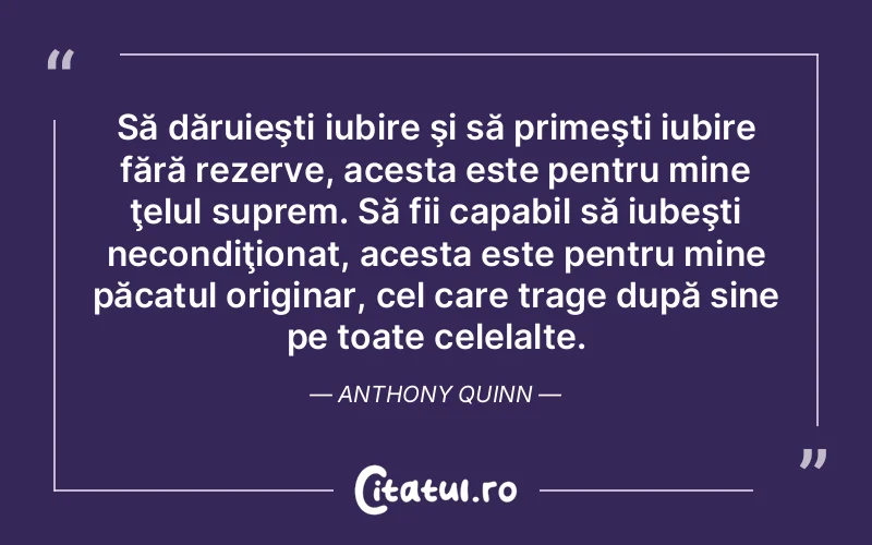 Să dăruieşti iubire şi să primeşti iubire fără rezerve, acesta este pentru mine ţelul suprem. Să fii capabil să iubeşti necondiţionat, acesta este pentru mine păcatul originar, cel care trage după sine pe toate celelalte. Anthony Quinn
