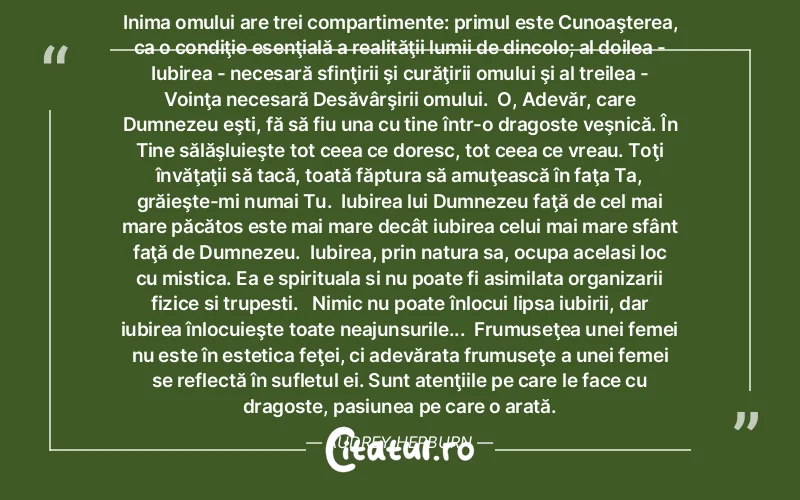 Inima omului are trei compartimente: primul este Cunoaşterea, ca o condiţie esenţială a realităţii lumii de dincolo; al doilea - Iubirea - necesară sfinţirii şi curăţirii omului şi al treilea - Voinţa necesară Desăvârşirii omului.  O, Adevăr, care Dumnezeu eşti, fă să fiu una cu tine într-o dragoste veşnică. În Tine sălăşluieşte tot ceea ce doresc, tot ceea ce vreau. Toţi învăţaţii să tacă, toată făptura să amuţească în faţa Ta, grăieşte-mi numai Tu.  Iubirea lui Dumnezeu faţă de cel mai mare păcătos este mai mare decât iubirea celui mai mare sfânt faţă de Dumnezeu.  Iubirea, prin natura sa, ocupa acelasi loc cu mistica. Ea e spirituala si nu poate fi asimilata organizarii fizice si trupesti.   Nimic nu poate înlocui lipsa iubirii, dar iubirea înlocuieşte toate neajunsurile...  Frumuseţea unei femei nu este în estetica feţei, ci adevărata frumuseţe a unei femei se reflectă în sufletul ei. Sunt atenţiile pe care le face cu dragoste, pasiunea pe care o arată. Audrey Hepburn