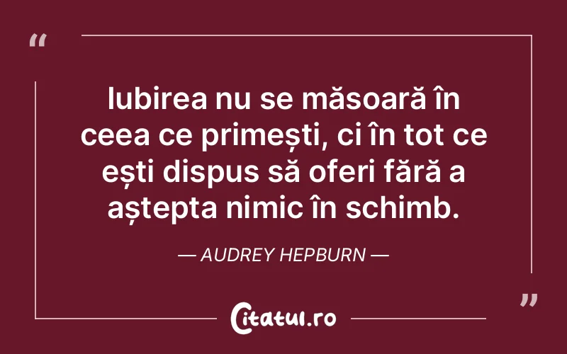 Iubirea nu se măsoară în ceea ce primești, ci în tot ce ești dispus să oferi fără a aștepta nimic în schimb. Audrey Hepburn