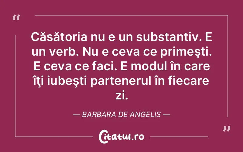 Căsătoria nu e un substantiv. E un verb. Nu e ceva ce primeşti. E ceva ce faci. E modul în care îţi iubeşti partenerul în fiecare zi. Barbara De Angelis