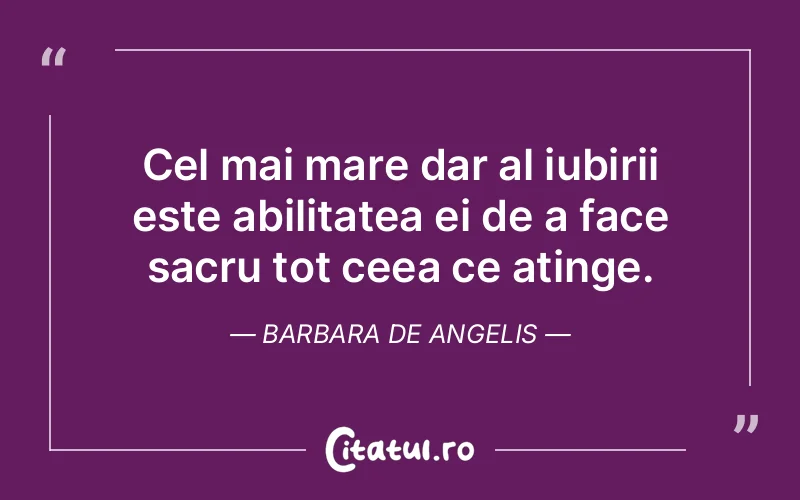 Cel mai mare dar al iubirii este abilitatea ei de a face sacru tot ceea ce atinge. Barbara De Angelis