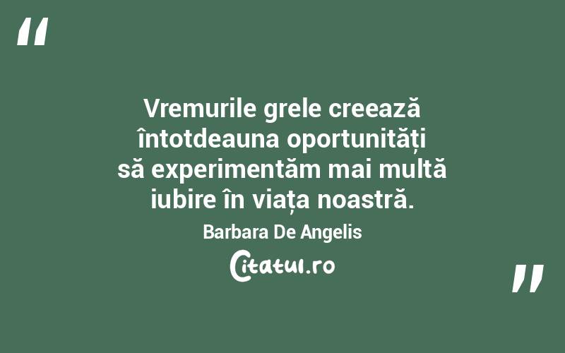 Vremurile grele creează întotdeauna oportunităţi să experimentăm mai multă iubire în viaţa noastră. Barbara De Angelis
