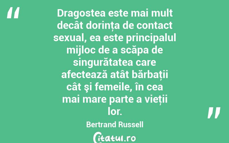 Dragostea este mai mult decât dorinţa de contact sexual, ea este principalul mijloc de a scăpa de singurătatea care afectează atât bărbaţii cât şi femeile, în cea mai mare parte a vieţii lor. Bertrand Russell
