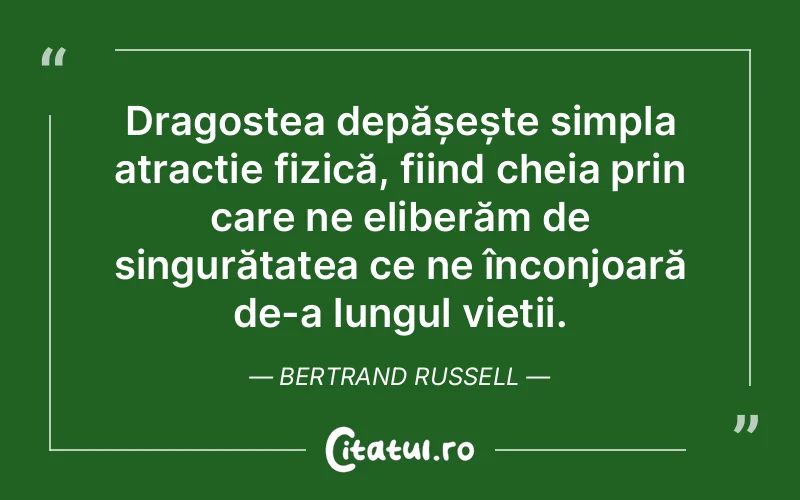 Dragostea depășește simpla atracție fizică, fiind cheia prin care ne eliberăm de singurătatea ce ne înconjoară de-a lungul vieții. Bertrand Russell