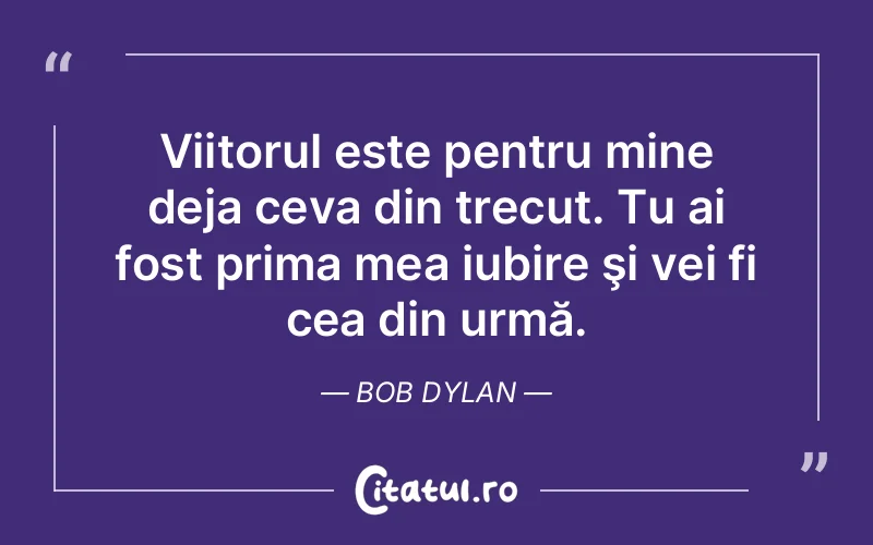 Viitorul este pentru mine deja ceva din trecut. Tu ai fost prima mea iubire şi vei fi cea din urmă. Bob Dylan