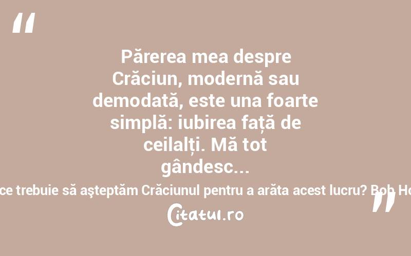 Părerea mea despre Crăciun, modernă sau demodată, este una foarte simplă: iubirea faţă de ceilalţi. Mă tot gândesc... de ce trebuie să aşteptăm Crăciunul pentru a arăta acest lucru? Bob Hope
