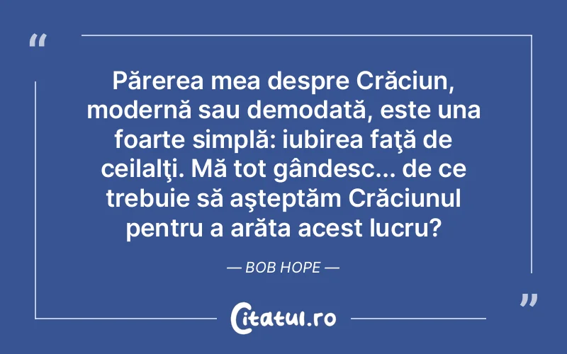 Părerea mea despre Crăciun, modernă sau demodată, este una foarte simplă: iubirea faţă de ceilalţi. Mă tot gândesc... de ce trebuie să aşteptăm Crăciunul pentru a arăta acest lucru? Bob Hope