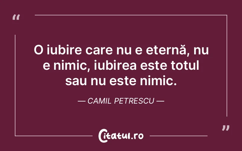 O iubire care nu e eternă, nu e nimic, iubirea este totul sau nu este nimic. Camil Petrescu