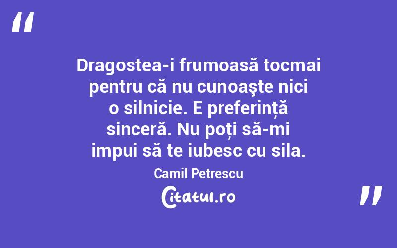  Dragostea-i frumoasă tocmai pentru că nu cunoaşte nici o silnicie. E preferinţă sinceră. Nu poţi să-mi impui să te iubesc cu sila. Camil Petrescu
