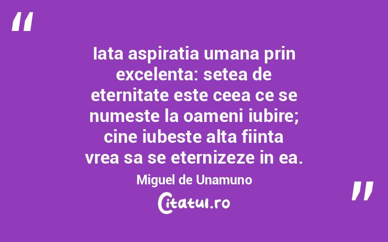 Iata aspiratia umana prin excelenta: setea de eternitate este ceea ce se numeste la oameni iubire; cine iubeste alta fiinta vrea sa se eternizeze in ea. Miguel de Unamuno
