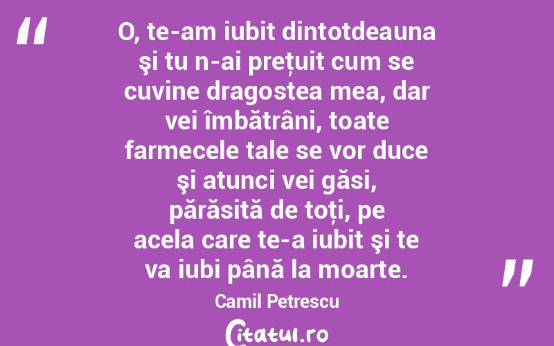 O, te-am iubit dintotdeauna şi tu n-ai preţuit cum se cuvine dragostea mea, dar vei îmbătrâni, toate farmecele tale se vor duce şi atunci vei găsi, părăsită de toţi, pe acela care te-a iubit şi te va iubi până la moarte. Camil Petrescu
