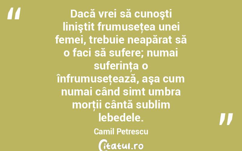 Dacă vrei să cunoşti liniştit frumuseţea unei femei, trebuie neapărat să o faci să sufere; numai suferinţa o înfrumuseţează, aşa cum numai când simt umbra morţii cântă sublim lebedele. Camil Petrescu
