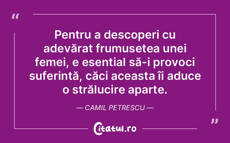 Pentru a descoperi cu adevărat frumusețea unei femei, e esențial să-i provoci suferință, căci aceasta îi aduce o strălucire aparte. Camil Petrescu