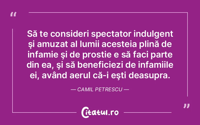 Să te consideri spectator indulgent şi amuzat al lumii acesteia plină de infamie şi de prostie e să faci parte din ea, şi să beneficiezi de infamiile ei, având aerul că-i eşti deasupra. Camil Petrescu