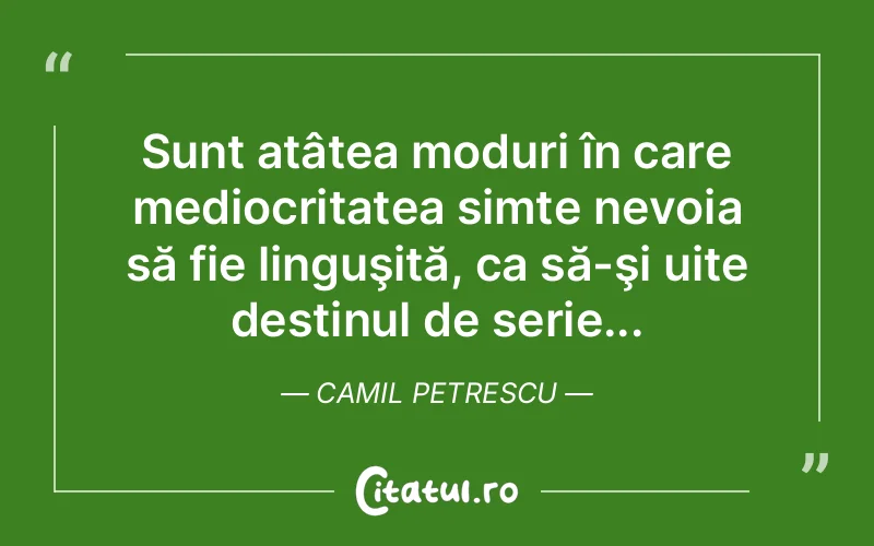Sunt atâtea moduri în care mediocritatea simte nevoia să fie linguşită, ca să-şi uite destinul de serie... Camil Petrescu