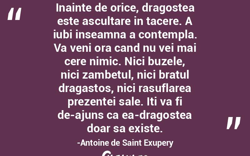 Inainte de orice, dragostea este ascultare in tacere. A iubi inseamna a contempla. Va veni ora cand nu vei mai cere nimic. Nici buzele, nici zambetul, nici bratul dragastos, nici rasuflarea prezentei sale. Iti va fi de-ajuns ca ea-dragostea doar sa existe.-Antoine de Saint Exupery
