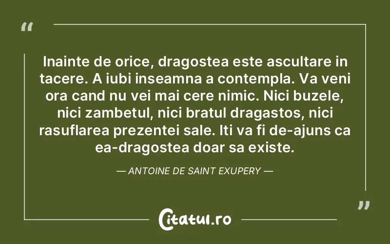 Inainte de orice, dragostea este ascultare in tacere. A iubi inseamna a contempla. Va veni ora cand nu vei mai cere nimic. Nici buzele, nici zambetul, nici bratul dragastos, nici rasuflarea prezentei sale. Iti va fi de-ajuns ca ea-dragostea doar sa existe. Antoine de Saint Exupery