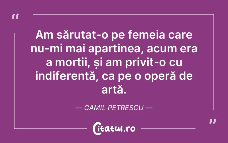 Am sărutat-o pe femeia care nu-mi mai aparținea, acum era a morții, și am privit-o cu indiferență, ca pe o operă de artă. Camil Petrescu