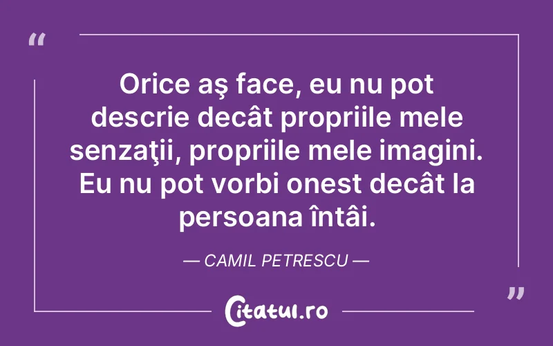 Orice aş face, eu nu pot descrie decât propriile mele senzaţii, propriile mele imagini. Eu nu pot vorbi onest decât la persoana întâi. Camil Petrescu