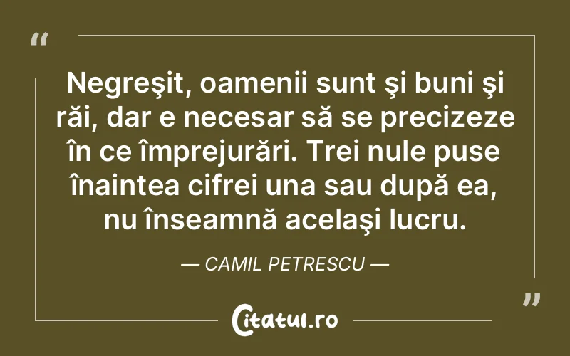 Negreşit, oamenii sunt şi buni şi răi, dar e necesar să se precizeze în ce împrejurări. Trei nule puse înaintea cifrei una sau după ea, nu înseamnă acelaşi lucru. Camil Petrescu