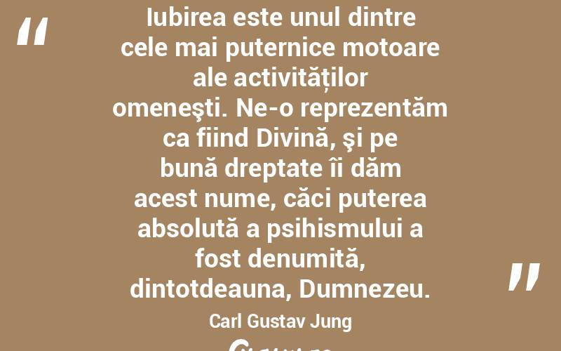 Iubirea este unul dintre cele mai puternice motoare ale activităţilor omeneşti. Ne-o reprezentăm ca fiind Divină, şi pe bună dreptate îi dăm acest nume, căci puterea absolută a psihismului a fost denumită, dintotdeauna, Dumnezeu. Carl Gustav Jung
