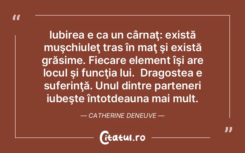 Iubirea e ca un cârnaţ: există muşchiuleţ tras în maţ şi există grăsime. Fiecare element îşi are locul şi funcţia lui.  Dragostea e suferinţă. Unul dintre parteneri iubeşte întotdeauna mai mult. Catherine Deneuve