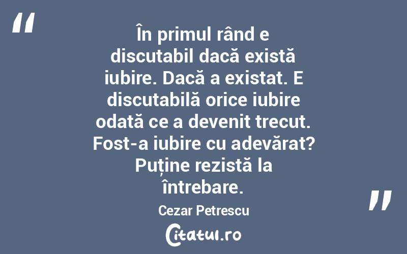  În primul rând e discutabil dacă există iubire. Dacă a existat. E discutabilă orice iubire odată ce a devenit trecut. Fost-a iubire cu adevărat? Puţine rezistă la întrebare. Cezar Petrescu
