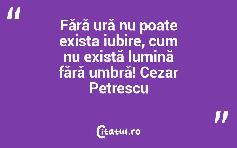 Fără ură nu poate exista iubire, cum nu există lumină fără umbră! Cezar Petrescu
