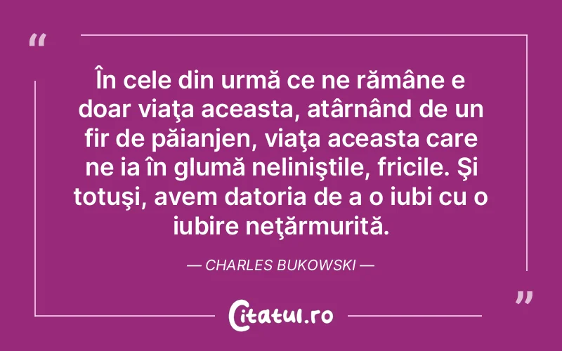 În cele din urmă ce ne rămâne e doar viaţa aceasta, atârnând de un fir de păianjen, viaţa aceasta care ne ia în glumă neliniştile, fricile. Şi totuşi, avem datoria de a o iubi cu o iubire neţărmurită. Charles Bukowski