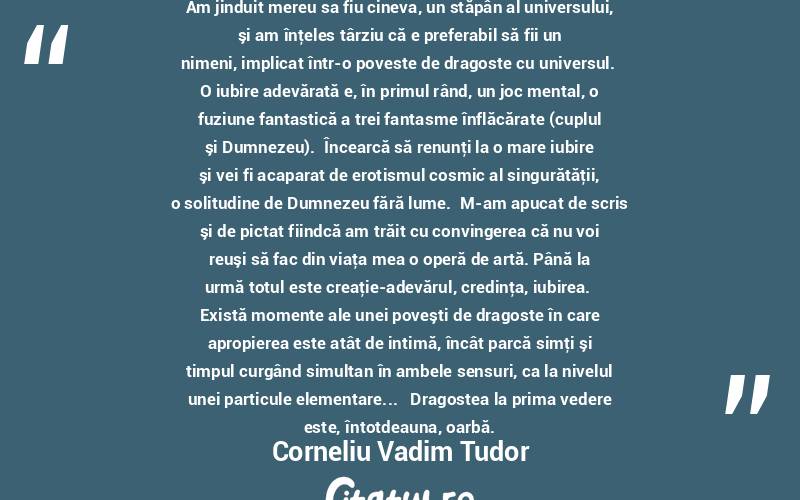  Am jinduit mereu sa fiu cineva, un stăpân al universului, şi am înţeles târziu că e preferabil să fii un nimeni, implicat într-o poveste de dragoste cu universul.  O iubire adevărată e, în primul rând, un joc mental, o fuziune fantastică a trei fantasme înflăcărate (cuplul şi Dumnezeu).  Încearcă să renunţi la o mare iubire şi vei fi acaparat de erotismul cosmic al singurătăţii, o solitudine de Dumnezeu fără lume.  M-am apucat de scris şi de pictat fiindcă am trăit cu convingerea că nu voi reuşi să fac din viaţa mea o operă de artă. Până la urmă totul este creaţie-adevărul, credinţa, iubirea.  Există momente ale unei poveşti de dragoste în care apropierea este atât de intimă, încât parcă simţi şi timpul curgând simultan în ambele sensuri, ca la nivelul unei particule elementare...   Dragostea la prima vedere este, întotdeauna, oarbă. Corneliu Vadim Tudor
