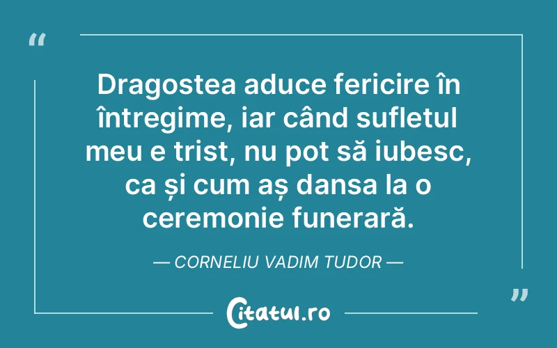 Dragostea aduce fericire în întregime, iar când sufletul meu e trist, nu pot să iubesc, ca și cum aș dansa la o ceremonie funerară. Corneliu Vadim Tudor