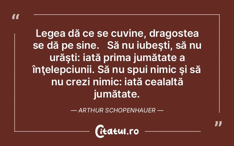 Legea dă ce se cuvine, dragostea se dă pe sine.   Să nu iubeşti, să nu urăşti: iată prima jumătate a înţelepciunii. Să nu spui nimic şi să nu crezi nimic: iată cealaltă jumătate. Arthur Schopenhauer