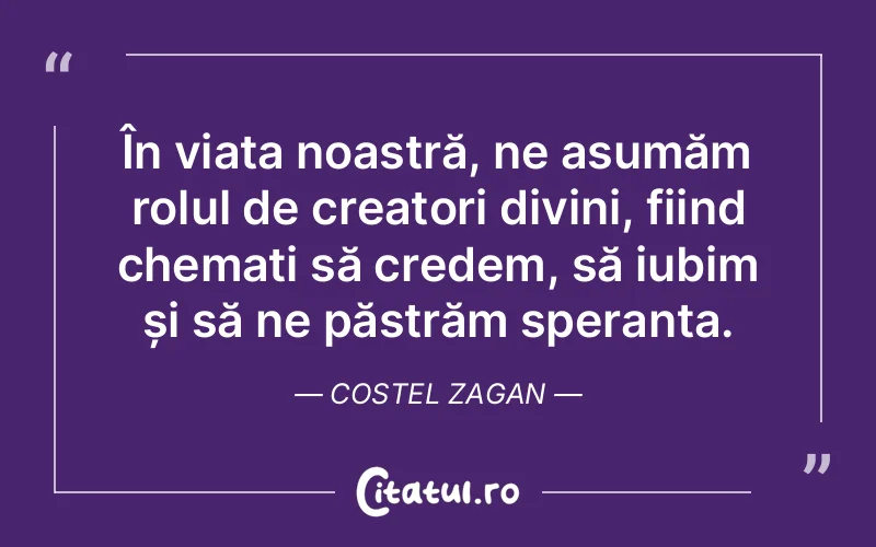În viața noastră, ne asumăm rolul de creatori divini, fiind chemați să credem, să iubim și să ne păstrăm speranța. Costel Zagan