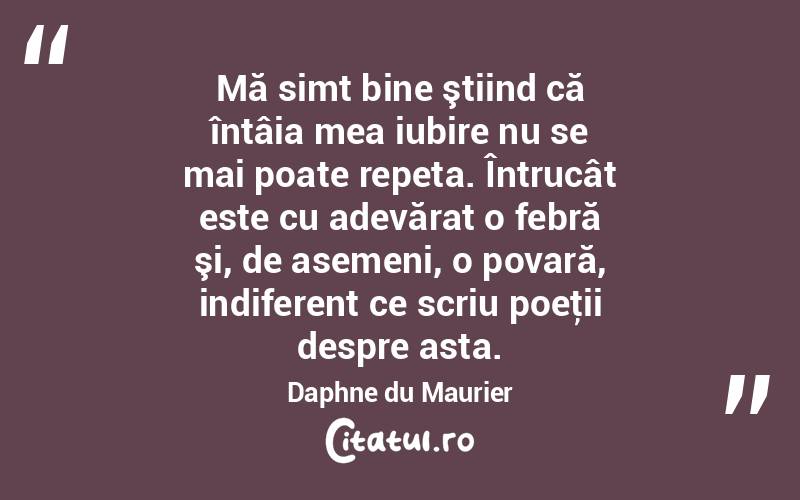 Mă simt bine ştiind că întâia mea iubire nu se mai poate repeta. Întrucât este cu adevărat o febră şi, de asemeni, o povară, indiferent ce scriu poeţii despre asta. Daphne du Maurier
