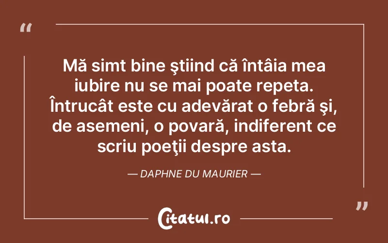 Mă simt bine ştiind că întâia mea iubire nu se mai poate repeta. Întrucât este cu adevărat o febră şi, de asemeni, o povară, indiferent ce scriu poeţii despre asta. Daphne du Maurier