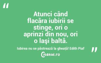    Atunci când flacăra iubirii se stinge, ori o aprinzi din nou, ori o laşi baltă. Iubirea nu se păstrează la gheaţă! Edith Piaf...