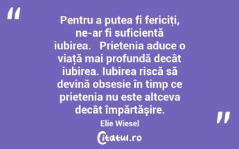  Pentru a putea fi fericiţi, ne-ar fi suficientă iubirea.   Prietenia aduce o viaţă mai profundă decât iubirea. Iubirea riscă să devină obsesie în timp ce prietenia nu este altceva decât împărtăşire. Elie Wiesel...