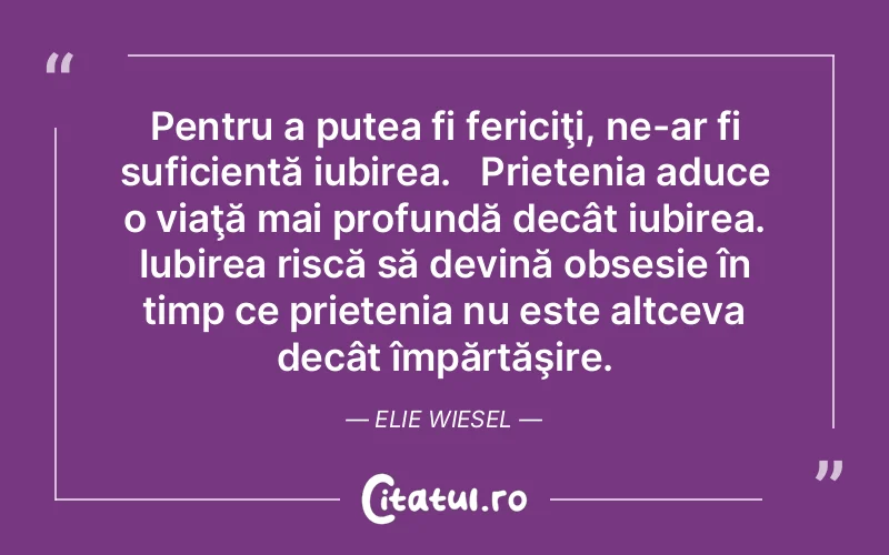 Pentru a putea fi fericiţi, ne-ar fi suficientă iubirea.   Prietenia aduce o viaţă mai profundă decât iubirea. Iubirea riscă să devină obsesie în timp ce prietenia nu este altceva decât împărtăşire. Elie Wiesel