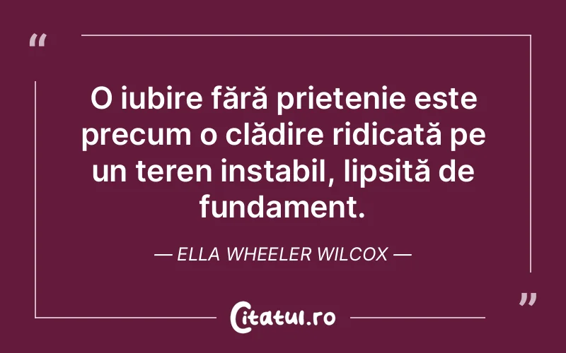 O iubire fără prietenie este precum o clădire ridicată pe un teren instabil, lipsită de fundament. Ella Wheeler Wilcox
