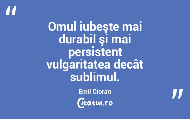 Omul iubeşte mai durabil şi mai persistent vulgaritatea decât sublimul. Emil Cioran
