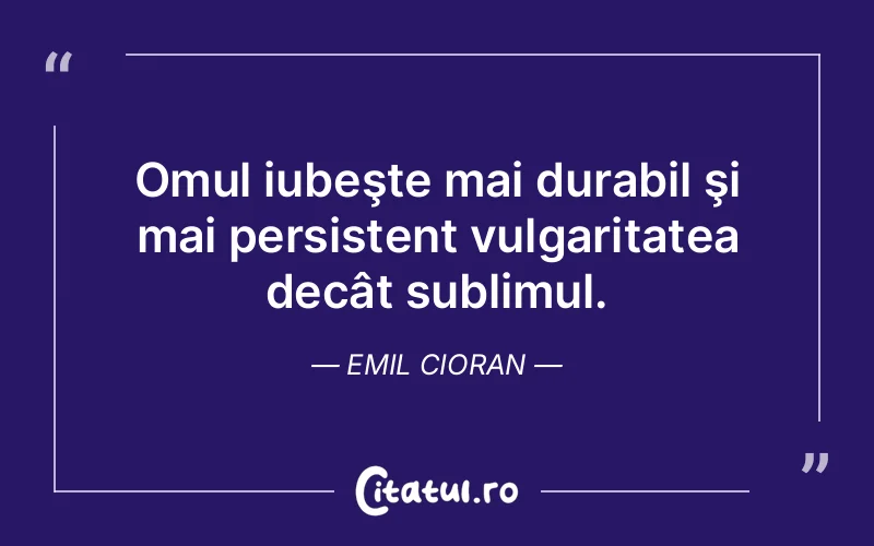 Omul iubeşte mai durabil şi mai persistent vulgaritatea decât sublimul. Emil Cioran