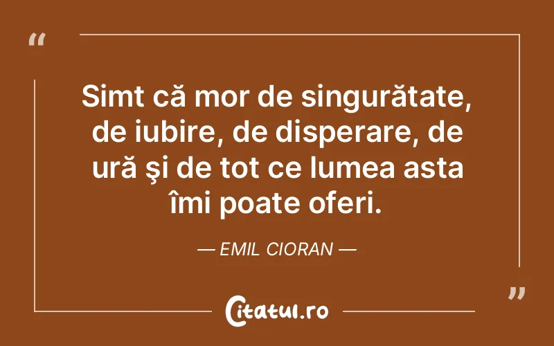 Simt că mor de singurătate, de iubire, de disperare, de ură şi de tot ce lumea asta îmi poate oferi. Emil Cioran