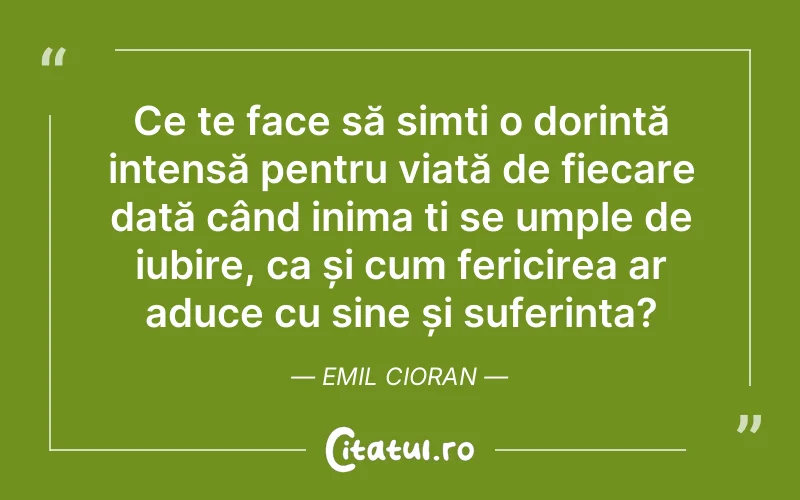 Ce te face să simți o dorință intensă pentru viață de fiecare dată când inima ți se umple de iubire, ca și cum fericirea ar aduce cu sine și suferința? Emil Cioran