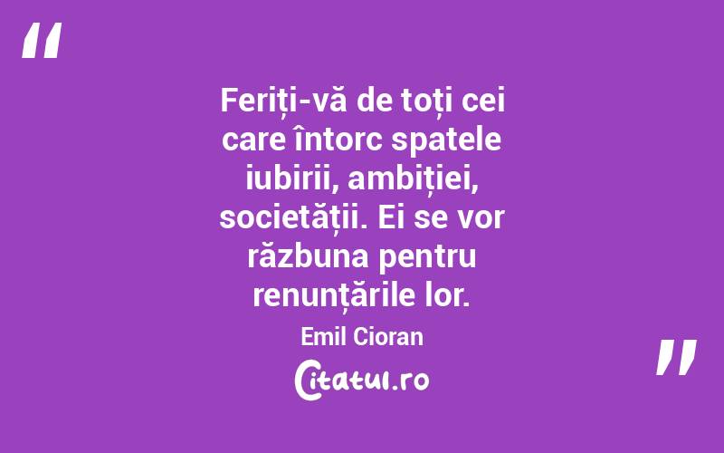  Feriţi-vă de toţi cei care întorc spatele iubirii, ambiţiei, societăţii. Ei se vor răzbuna pentru renunţările lor. Emil Cioran

