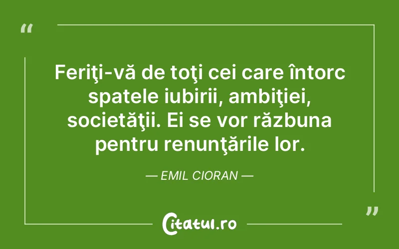 Feriţi-vă de toţi cei care întorc spatele iubirii, ambiţiei, societăţii. Ei se vor răzbuna pentru renunţările lor. Emil Cioran