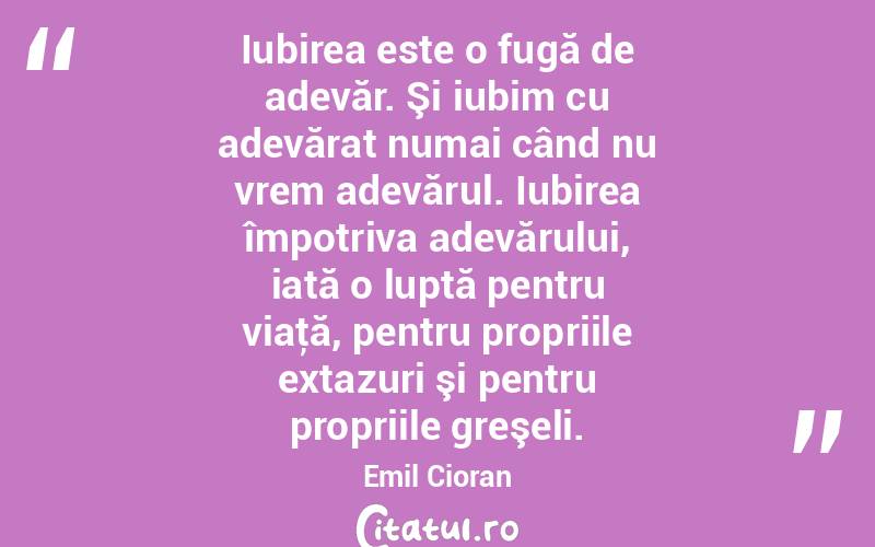  Iubirea este o fugă de adevăr. Şi iubim cu adevărat numai când nu vrem adevărul. Iubirea împotriva adevărului, iată o luptă pentru viaţă, pentru propriile extazuri şi pentru propriile greşeli. Emil Cioran
