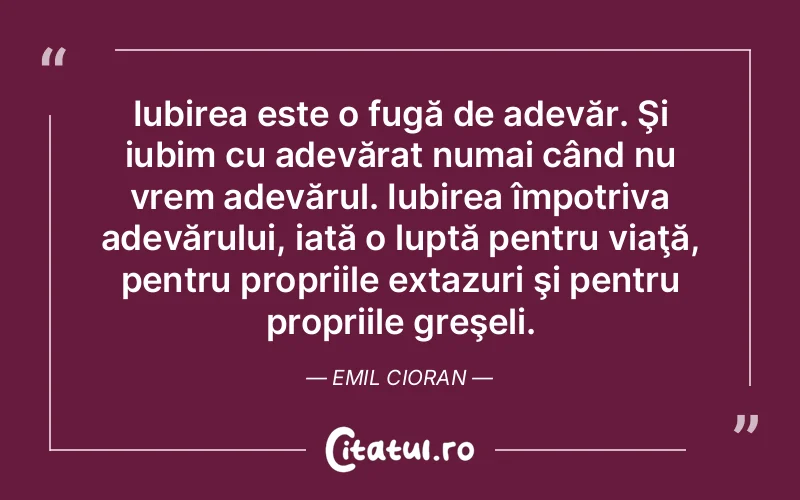 Iubirea este o fugă de adevăr. Şi iubim cu adevărat numai când nu vrem adevărul. Iubirea împotriva adevărului, iată o luptă pentru viaţă, pentru propriile extazuri şi pentru propriile greşeli. Emil Cioran