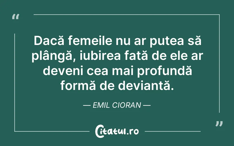 Dacă femeile nu ar putea să plângă, iubirea față de ele ar deveni cea mai profundă formă de devianță. Emil Cioran