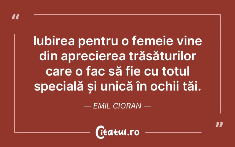 Iubirea pentru o femeie vine din aprecierea trăsăturilor care o fac să fie cu totul specială și unică în ochii tăi. Emil Cioran